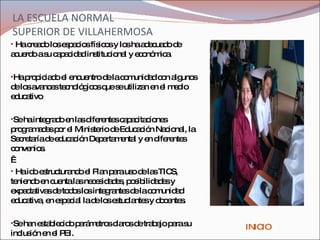 LA ESCUELA NORMAL SUPERIOR DE VILLAHERMOSA H a creado los espacios físicos y los ha adecuado de acuerdo a su capacidad institucional y económica. Ha propiciado el encuentro de la comunidad con algunos de los avances tecnológicos que se utilizan en el medio educativo  Se ha integrado en las diferentes capacitaciones programadas por el Ministerio de Educación Nacional, la Secretaría de educación Departamental y en diferentes convenios.   Ha ido estructurando el Plan para uso de las TICS, teniendo en cuenta las necesidades, posibilidades y expectativas de todos los integrantes de la comunidad educativa, en especial la de los estudiantes y docentes.  Se han establecido parámetros claros de trabajo para su inclusión en el PEI.  INICIO 