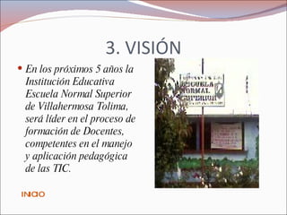 3. VISIÓN En los próximos 5 años la Institución Educativa Escuela Normal Superior de Villahermosa Tolima, será líder en el proceso de formación de Docentes, competentes en el manejo y aplicación pedagógica de las TIC.  INICIO 