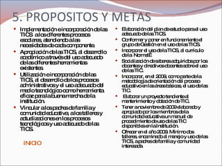 5. PROPOSITOS Y METAS Implementación e incorporación de las TICS  a los diferentes procesos escolares, atendiendo a las necesidades de cada componente. Apropiación de las TICS, al desarrollo académico a través del uso adecuado de las diferentes herramientas existentes. Utilización e incorporación de las TICS, al desarrollo de los procesos administrativos y el uso adecuado del medio tecnológico como herramienta eficaz para la buena marcha de la institución. Vincular a los padres de familia y comunidad educativa, a los talleres y actualizaciones en los procesos tecnológicos y uso adecuado de las TICS. Elaboración del plan de estudio para el uso adecuado de las TICS. Conformar y poner en funcionamiento el grupo de Gestión en el uso de las TICS. Incorporar el uso de la TICS, al currículo de la  Normal  Socialización de saberes adquiridos por los docentes y directivos docentes sobre el uso de las TIC. Incorporar, en el 2009, como parte de la metodología de orientación del proceso educativo en las áreas básicas, el uso de las TIC. Elaborar un proyecto tendiente al mantenimiento y dotación de TIC.  Tener a noviembre de 2009 elaborado y apropiado por los miembros de la comunidad educativa un manual de procedimiento de uso de las TIC disponibles en la Institución. Ofrecer en el año 2009. Mínimo dos talleres, encaminado al manejo y uso de las TICS, a padres de familia y comunidad interesada.  INICIO 