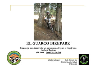 EL GUARCO BIKEPARK
Propuesta para desarrollar un parque deportivo en el Hipodromo
                      Nacional Cartago
                 VERSIÓN 1 CONSTRUCCIÓN



                               Elaborado por:        Sub-Comité de
                                                Ciclismo Alternativo
                                                         El Guarco
 