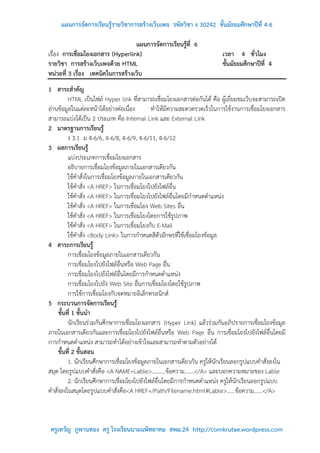 แผนการจัดการเรียนรู้รายวิชาการสร้างเว็บเพจ รหัสวิชา ง 30242 ชั้นมัธยมศึกษาปีที่ 4-6

                                   แผนการจัดการเรียนรู้ที่ 6
เรื่อง การเชื่อมโยงเอกสาร (Hyperlink)                                    เวลา 4 ชั่วโมง
รายวิชา การสร้างเว็บเพจด้วย HTML                                         ชั้นมัธยมศึกษาปีที่ 4
หน่วยที่ 3 เรื่อง เทคนิคในการสร้างเว็บ
1 สาระสาคัญ
          HTML เป็นไฟล์ Hyper link ที่สามารถเชื่อมโยงเอกสารต่อกันได้ คือ ผู้เยี่ยมชมเว็บจะสามารถเปิด
อ่านข้อมูลในแต่ละหน้าได้อย่างต่อเนื่อง       ทาให้มีความสะดวดรวดเร็วในการใช้งานการเชื่อมโยงเอกสาร
สามารถแบ่งได้เป็น 2 ประเภท คือ Internal Link และ External Link
2 มาตรฐานการเรียนรู้
          ง 3.1 ม 4-6/6, 4-6/8, 4-6/9, 4-6/11, 4-6/12
3 ผลการเรียนรู้
          แบ่งประเภทการเชื่อมโยงเอกสาร
          อธิบายการเชื่อมโยงข้อมูลภายในเอกสารเดียวกัน
          ใช้คาสั่งในการเชื่อมโยงข้อมูลภายในเอกสารเดียวกัน
          ใช้คาสั่ง <A HREF> ในการเชื่อมโยงไปยังไฟล์อื่น
          ใช้คาสั่ง <A HREF> ในการเชื่อมโยงไปยังไฟล์อื่นโดยมีกาหนดตาแหน่ง
          ใช้คาสั่ง <A HREF> ในการเชื่อมโยง Web Sites อื่น
          ใช้คาสั่ง <A HREF> ในการเชื่อมโยงโดยการใช้รูปภาพ
          ใช้คาสั่ง <A HREF> ในการเชื่อมโยงกับ E-Mail
          ใช้คาสั่ง <Body Link> ในการกาหนดสีตัวอักษรที่ใช้เชื่อมโยงข้อมูล
4 สาระการเรียนรู้
          การเชื่อมโยงข้อมูลภายในเอกสารเดียวกัน
          การเชื่อมโยงไปยังไฟล์อื่นหรือ Web Page อื่น
          การเชื่อมโยงไปยังไฟล์อื่นโดยมีการกาหนดตาแหน่ง
          การเชื่อมโยงไปยัง Web Site อื่นการเชื่อมโยงโดยใช้รูปภาพ
          การใช้การเชื่อมโยงกับจดหมายอิเล็กทรอนิกส์
5 กระบวนการจัดการเรียนรู้
     ขั้นที่ 1 ขั้นนา
          นักเรียนร่วมกันศึกษาการเชื่อมโยงเอกสาร (Hyper Link) แล้วร่วมกันอภิปรายการเชื่อมโยงข้อมูล
ภายในเอกสารเดียวกันและการเชื่อมโยงไปยังไฟล์อื่นหรือ Web Page อื่น การเชื่อมโยงไปยังไฟล์อื่นโดยมี
การกาหนดตาแหน่ง สามารถทาได้อย่างเข้าใจและสามารถทาตามตัวอย่างได้
     ขั้นที่ 2 ขั้นสอน
          1. นักเรียนศึกษาการเชื่อมโยงข้อมูลภายในเอกสารเดียวกัน ครูให้นักเรียนลอกรูปแบบคาสั่งลงใน
สมุด โดยรูปแบบคาสั่งคือ <A NAME=Lable>……….ข้อความ.......</A> และบอกความหมายของ Lable
          2. นักเรียนศึกษาการเชื่อมโยงไปยังไฟล์อื่นโดยมีการกาหนดตาแหน่ง ครูให้นักเรียนลอกรูปแบบ
คาสั่งลงในสมุดโดยรูปแบบคาสั่งคือ<A HREF=/Path/Filename.html#Lable>……ข้อความ......</A>



 ครูเทวัญ ภูพานทอง ครู โรงเรียนนามนพิทยาคม สพม.24 http://comkrutae.wordpress.com
 
