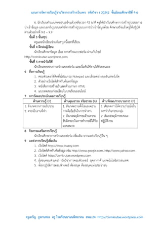 แผนการจัดการเรียนรู้รายวิชาการสร้างเว็บเพจ รหัสวิชา ง 30242 ชั้นมัธยมศึกษาปีที่ 4-6

          6. นักเรียนทาแบบทดสอบเสร็จแล้วเหลือเวลา 45 นาที ครูให้นักเรียนศึกษาการสร้างรูปแบบการ
นาเข้าข้อมูล และบอกถึงรูปแบบคาสั่งการสร้างรูปแบบการนาเข้าข้อมูลด้วย ศึกษาเสร็จแล้วครูให้ปฏิบัติ
ตามตัวอย่างที่ 9.8 – 9.9
    ขั้นที่ 3 ขั้นสรุป
          ครูและนักเรียนร่วมกันสรุปเนื้อหาที่เรียน
     ขั้นที่ 4 ฝึกฝนผู้เรียน
          นักเรียนศึกษาข้อมูล เรื่อง การสร้างแบบฟอร์ม ผ่านเว็บไซต์
http://comkrutae.wordpress.com
     ขั้นที่ 5 การนาไปใช้
          นักเรียนทดสอบการสร้างแบบฟอร์ม และเริ่มต้นใช้งานได้ด้วยตนเอง
6 สื่อการเรียนรู้
          1. คอมพิวเตอร์ที่ติดตั้งโปรแกรม Notepad และเชื่อมต่อระบบอินเทอร์เน็ต
          2. ตัวอย่างเว็บไซต์สาหรับค้นหาข้อมูล
          3. หนังสือการสร้างเว็บเพจด้วยภาษา HTML
          4. แบบทดสอบก่อนเรียนในบทเรียนออนไลน์
7 การวัดผลประเมินผลการเรียนรู้
         ด้านความรู้ (K)              ด้านคุณธรรม จริยธรรม (A) ด้านทักษะ/กระบวนการ (P)
1. สังเกตจากการอภิปราย              1. สังเกตความตั้งใจและความ 1. สังเกตการให้ความร่วมมือใน
2. ตรวจใบงานที่ทา                   กระตือรือร้นในการทางาน         การทากิจกรรมกลุ่ม
                                    2. สังเกตพฤติกรรมด้านความ 2. สังเกตพฤติกรรมขณะ
                                    รับผิดชอบในการทางานที่ได้รับ ปฏิบัติงาน
                                    มอบหมาย
8 กิจกรรมเสริมการเรียนรู้
          นักเรียนศึกษาการสร้างแบบฟอร์ม เพิ่มเติม จากแหล่งเรียนรู้อื่น ๆ
9 แหล่งการเรียนรู้เพิ่มเติม
          1. เว็บไซต์ http://www.kruaoy.com
          2. เว็บไซต์สาหรับค้นข้อมูล เช่น http://www.google.com, http://www.yahoo.com
          3. เว็บไซต์ http://comkrutae.wordpress.com
          4. ผู้สอนคอมพิวเตอร์ นักวิชาการคอมพิวเตอร์ บุคลากรด้านเทคโนโลยีสารสนเทศ
          5. ห้องปฏิบัติการคอมพิวเตอร์ ห้องสมุด ห้องสมุดแห่งประชาชน




 ครูเทวัญ ภูพานทอง ครู โรงเรียนนามนพิทยาคม สพม.24 http://comkrutae.wordpress.com
 