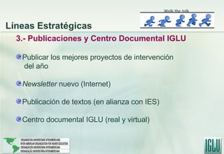 3.- Publicaciones y Centro Documental IGLU Publicar los mejores proyectos de intervención del año Newsletter  nuevo (Internet) Publicación de textos (en alianza con IES) Centro documental IGLU (real y virtual) Líneas Estratégicas Walk the talk 