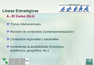 4.- El Curso IGLU Tronco interamericano Revisión de contenidos (contemporaneización) Contenidos regionales y nacionales Incrementar la accesibilidad (financiera, académica, geográfica, etc.) Walk the talk Líneas Estratégicas 