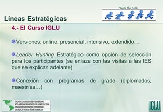 4.- El Curso IGLU Versiones: online, presencial, intensivo, extendido… Leader Hunting  Estratégico como opción de selección para los participantes (se enlaza con las visitas a las IES que se explican adelante) Conexión con programas de grado (diplomados, maestrías…) Walk the talk Líneas Estratégicas 
