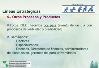 5.- Otros Procesos y Productos Foros IGLU: hacerlos  por país  (evento de un día con propósitos de visibilidad y credibilidad) Seminarios:  Rectores Especializados: Decanos, Directores de finanzas, Administradores de planta física, gerentes de ‘para-universitarias’ Líneas Estratégicas Walk the talk 