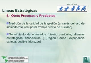 5.- Otros Procesos y Productos Medición de la calidad de la gestión (a través del uso de indicadores)  [recuperar trabajo previo de Luciano] Seguimiento de egresados (diseño curricular, alianzas estratégicas, financiación...) [Región Caribe  experiencia exitosa, posible liderazgo] Líneas Estratégicas Walk the talk 