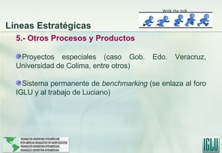 5.- Otros Procesos y Productos Proyectos especiales (caso Gob. Edo. Veracruz, Universidad de Colima, entre otros) Sistema permanente de  benchmarking  (se enlaza al foro IGLU y al trabajo de Luciano) Líneas Estratégicas Walk the talk 
