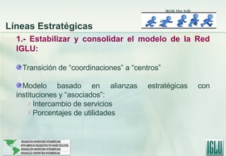 1.- Estabilizar y consolidar el modelo de la Red IGLU: Transición de “coordinaciones” a “centros” Modelo basado en alianzas estratégicas con instituciones y “asociados”:  Intercambio de servicios Porcentajes de utilidades Walk the talk Líneas Estratégicas 