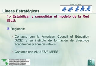 1.- Estabilizar y consolidar el modelo de la Red IGLU: Regiones: Contacto con la American Council of Education (ACE) y su instituto de formación de directivos académicos y administrativos Contacto con ANUIES/FIMPES Walk the talk Líneas Estratégicas 