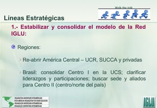 1.- Estabilizar y consolidar el modelo de la Red IGLU: Regiones: Re-abrir América Central – UCR, SUCCA y privadas Brasil: consolidar Centro I en la UCS; clarificar liderazgos y participaciones; buscar sede y aliados para Centro II (centro/norte del país) Walk the talk Líneas Estratégicas 