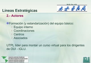 2.- Actores Formación (y estandarización) del equipo básico: Equipo interno Coordinaciones Centros Asociados UTPL líder para montar un curso virtual para los dirigentes de OUI - IGLU. Líneas Estratégicas Walk the talk 