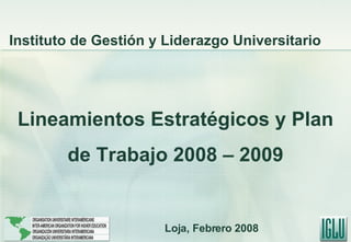 Lineamientos Estratégicos y Plan de Trabajo 2008 – 2009 Instituto de Gestión y Liderazgo Universitario Loja, Febrero 2008 