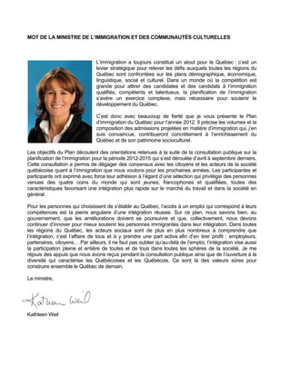 MOT DE LA MINISTRE DE L’IMMIGRATION ET DES COMMUNAUTÉS CULTURELLES



                                L’immigration a toujours constitué un atout pour le Québec : c’est un
                                levier stratégique pour relever les défis auxquels toutes les régions du
                                Québec sont confrontées sur les plans démographique, économique,
                                linguistique, social et culturel. Dans un monde où la compétition est
                                grande pour attirer des candidates et des candidats à l’immigration
                                qualifiés, compétents et talentueux, la planification de l’immigration
                                s’avère un exercice complexe, mais nécessaire pour soutenir le
                                développement du Québec.

                                C’est donc avec beaucoup de fierté que je vous présente le Plan
                                d’immigration du Québec pour l’année 2012. Il précise les volumes et la
                                composition des admissions projetées en matière d’immigration qui, j’en
                                suis convaincue, contribueront concrètement à l’enrichissement du
                                Québec et de son patrimoine socioculturel.

Les objectifs du Plan découlent des orientations retenues à la suite de la consultation publique sur la
planification de l’immigration pour la période 2012-2015 qui s’est déroulée d’avril à septembre derniers.
Cette consultation a permis de dégager des consensus avec les citoyens et les acteurs de la société
québécoise quant à l’immigration que nous voulons pour les prochaines années. Les participantes et
participants ont exprimé avec force leur adhésion à l’égard d’une sélection qui privilégie des personnes
venues des quatre coins du monde qui sont jeunes, francophones et qualifiées, toutes des
caractéristiques favorisant une intégration plus rapide sur le marché du travail et dans la société en
général.

Pour les personnes qui choisissent de s’établir au Québec, l’accès à un emploi qui correspond à leurs
compétences est la pierre angulaire d’une intégration réussie. Sur ce plan, nous savons bien, au
gouvernement, que les améliorations doivent se poursuivre et que, collectivement, nous devons
continuer d’innover pour mieux soutenir les personnes immigrantes dans leur intégration. Dans toutes
les régions du Québec, les acteurs sociaux sont de plus en plus nombreux à comprendre que
l’intégration, c’est l’affaire de tous et à y prendre une part active afin d’en tirer profit : employeurs,
partenaires, citoyens… Par ailleurs, il ne faut pas oublier qu’au-delà de l’emploi, l’intégration vise aussi
la participation pleine et entière de toutes et de tous dans toutes les sphères de la société. Je me
réjouis des appuis que nous avons reçus pendant la consultation publique ainsi que de l’ouverture à la
diversité qui caractérise les Québécoises et les Québécois. Ce sont là des valeurs sûres pour
construire ensemble le Québec de demain.

La ministre,




Kathleen Weil
 