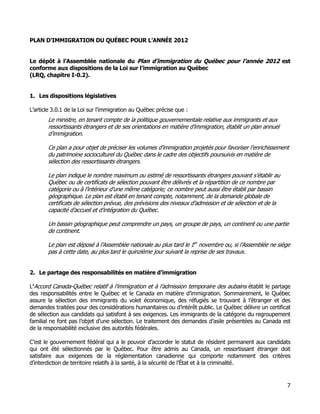 PLAN D’IMMIGRATION DU QUÉBEC POUR L’ANNÉE 2012


Le dépôt à l’Assemblée nationale du Plan d’immigration du Québec pour l’année 2012 est
conforme aux dispositions de la Loi sur l’immigration au Québec
(LRQ, chapitre I-0.2).


1. Les dispositions législatives

L’article 3.0.1 de la Loi sur l’immigration au Québec précise que :
       Le ministre, en tenant compte de la politique gouvernementale relative aux immigrants et aux
       ressortissants étrangers et de ses orientations en matière d’immigration, établit un plan annuel
       d’immigration.

       Ce plan a pour objet de préciser les volumes d’immigration projetés pour favoriser l’enrichissement
       du patrimoine socioculturel du Québec dans le cadre des objectifs poursuivis en matière de
       sélection des ressortissants étrangers.

       Le plan indique le nombre maximum ou estimé de ressortissants étrangers pouvant s’établir au
       Québec ou de certificats de sélection pouvant être délivrés et la répartition de ce nombre par
       catégorie ou à l’intérieur d’une même catégorie; ce nombre peut aussi être établi par bassin
       géographique. Le plan est établi en tenant compte, notamment, de la demande globale de
       certificats de sélection prévue, des prévisions des niveaux d’admission et de sélection et de la
       capacité d’accueil et d’intégration du Québec.

       Un bassin géographique peut comprendre un pays, un groupe de pays, un continent ou une partie
       de continent.

       Le plan est déposé à l’Assemblée nationale au plus tard le 1er novembre ou, si l’Assemblée ne siège
       pas à cette date, au plus tard le quinzième jour suivant la reprise de ses travaux.


2. Le partage des responsabilités en matière d’immigration

L’Accord Canada-Québec relatif à l’immigration et à l’admission temporaire des aubains établit le partage
des responsabilités entre le Québec et le Canada en matière d’immigration. Sommairement, le Québec
assure la sélection des immigrants du volet économique, des réfugiés se trouvant à l’étranger et des
demandes traitées pour des considérations humanitaires ou d’intérêt public. Le Québec délivre un certificat
de sélection aux candidats qui satisfont à ses exigences. Les immigrants de la catégorie du regroupement
familial ne font pas l’objet d’une sélection. Le traitement des demandes d’asile présentées au Canada est
de la responsabilité exclusive des autorités fédérales.

C’est le gouvernement fédéral qui a le pouvoir d’accorder le statut de résident permanent aux candidats
qui ont été sélectionnés par le Québec. Pour être admis au Canada, un ressortissant étranger doit
satisfaire aux exigences de la réglementation canadienne qui comporte notamment des critères
d’interdiction de territoire relatifs à la santé, à la sécurité de l’État et à la criminalité.


                                                                                                          7
 