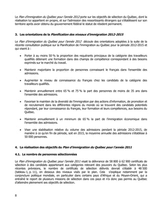 Le Plan d’immigration du Québec pour l’année 2012 porte sur les objectifs de sélection du Québec, dont la
réalisation lui appartient en propre, et sur l’admission des ressortissants étrangers qui s’établissent sur son
territoire après avoir obtenu du gouvernement fédéral le statut de résident permanent.


3. Les orientations de la Planification des niveaux d’immigration 2012-2015

Le Plan d’immigration du Québec pour l’année 2012 découle des orientations adoptées à la suite de la
récente consultation publique sur la Planification de l’immigration au Québec pour la période 2012-2015 et
qui visent à :

    •   Porter à au moins 50 % la proportion des requérants principaux de la catégorie des travailleurs
        qualifiés détenant une formation dans des champs de compétence correspondant à des besoins
        exprimés sur le marché du travail.

    •   Maintenir majoritaire la proportion de personnes connaissant le français dans l’ensemble des
        admissions.

    •   Augmenter le niveau de connaissance du français chez les candidats de la catégorie des
        travailleurs qualifiés.

    •   Maintenir annuellement entre 65 % et 75 % la part des personnes de moins de 35 ans dans
        l’ensemble des admissions.

    •   Favoriser le maintien de la diversité de l’immigration par des actions d’information, de promotion et
        de recrutement dans les différentes régions du monde où se trouvent des candidats potentiels
        répondant, par leur connaissance du français, leur formation et leurs compétences, aux besoins du
        Québec.

    •   Maintenir annuellement à un minimum de 65 % la part de l’immigration économique dans
        l’ensemble des admissions.

    •   Viser une stabilisation relative du volume des admissions pendant la période 2012-2015, de
        manière à ce qu’en fin de période, soit en 2015, la moyenne annuelle des admissions s’établisse à
        50 000 personnes.


4. La réalisation des objectifs du Plan d’immigration du Québec pour l’année 2011

4.1. Le nombre de personnes sélectionnées

Le Plan d’immigration du Québec pour l’année 2011 visait la délivrance de 58 800 à 62 900 certificats de
sélection à des candidats appartenant aux catégories relevant des pouvoirs du Québec. Selon les plus
récentes prévisions, le nombre de certificats de sélection délivrés devrait s’établir à 48 500
(tableau 1, p. 11), en dessous des niveaux visés par le plan. Cela s’explique notamment par la
conjoncture politique mondiale, en particulier dans certains pays d’Afrique et du Moyen-Orient, qui a
entraîné le report de plusieurs missions de sélection dans ces pays et n’a donc pas permis au Québec
d’atteindre pleinement ses objectifs de sélection.



8
 
