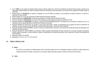  Ley N° 30061, Ley que declara de prioritario interés nacional la atención integral de la salud de los estudiantes de educación básica regular y especial de las
instituciones educativas públicas del ámbito del Programa Nacional de Alimentación Escolar Qaly Warma y los incorpora como asegurados del Seguro Integral de
Salud (SIS).
 Decreto supremo Nº 015-2012-ED, que aprueba el reglamento de la ley Nº 29694, que protege a los consumidores de prácticas abusivas en la selección o
adquisición de textos escolares.
 Decreto Supremo N° 017-2012-ED, que aprueba la Política Nacional de Educación Ambiental.
 Resolución Ministerial Nº 0369-2012-ED, que aprueba las prioridades de la Política Educativa Nacional 2012-2018.
 Resolución Ministerial Nº 0518-2012-ED, que aprueba el Plan Estratégico Sectorial multianual de educación (PESEM) 2012-2018
 Resolución Ministerial Nº 0519-2012-ED, que aprueba la Directiva Nº019-2012-MINEDU/VMGI-OET “Lineamientos para la prevención y protección de las y los
estudiantes contra la violencia ejercida por el personal de las Instituciones Educativas.
 Resolución Ministerial Nº 543-2013-ED, que aprueba la norma técnica denominada “ Normas y procesamientos para la gestión del proceso de distribución de
materiales y recursos educativos para las instituciones y programas educativos públicos y centros de recursos educativos”
 Resolución Ministerial Nº 554-2013-MINEDU, aprueba la “norma para la implementación y educación a nivel nacional de evaluaciones del logro de aprendizaje de los
estudiantes de educación básica”.
 Resolución Ministerial Nº 195-2015-MINEDU, que oficializa la “Matriz de gestión descentralizada del sector educación de los procesos de gestión del desarrollo
docente, gestión de materiales y recursos educativos y gestión de mantenimiento de infraestructura educativa, para el desarrollo de la gestión descentralizada de
servicio educativo”.
 Resolución ministerial Nº 220-2020.
 Resolución viceministerial N° 273-2020-MINEDU
III. MISIÓN Y VISIÓN DE LA IIEE
A. Misión:
En el 2021 ser una institución de calidad educativa, líder en la formación integral del niño, con habilidades, destrezas y actitudes con sólidos valores como
resultado de educación de calidad, con proyección a la comunidad, capaces de analizar, proponer y enfrentar los retos del mundo moderno.
B. Visión:
 