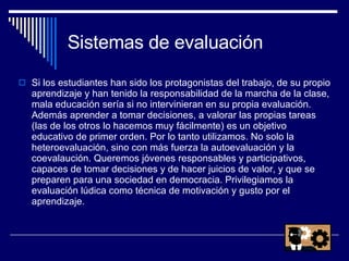 Sistemas de evaluación Si los estudiantes han sido los protagonistas del trabajo, de su propio aprendizaje y han tenido la responsabilidad de la marcha de la clase, mala educación sería si no intervinieran en su propia evaluación. Además aprender a tomar decisiones, a valorar las propias tareas (las de los otros lo hacemos muy fácilmente) es un objetivo educativo de primer orden. Por lo tanto utilizamos. No solo la heteroevaluación, sino con más fuerza la autoevaluación y la coevalaución. Queremos jóvenes responsables y participativos, capaces de tomar decisiones y de hacer juicios de valor, y que se preparen para una sociedad en democracia. Privilegiamos la evaluación lúdica como técnica de motivación y gusto por el aprendizaje. 