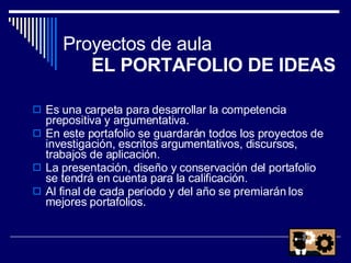 Proyectos de aula  EL PORTAFOLIO DE IDEAS Es una carpeta para desarrollar la competencia prepositiva y argumentativa.  En este portafolio se guardarán todos los proyectos de investigación, escritos argumentativos, discursos, trabajos de aplicación. La presentación, diseño y conservación del portafolio se tendrá en cuenta para la calificación. Al final de cada periodo y del año se premiarán los mejores portafolios. 