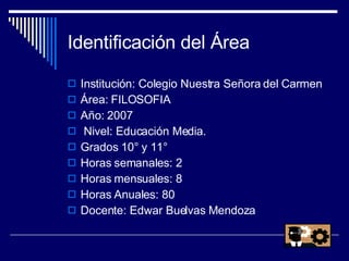 Identificación del Área Institución: Colegio Nuestra Señora del Carmen Área: FILOSOFIA  Año: 2007  Nivel: Educación Media.  Grados 10° y 11° Horas semanales: 2  Horas mensuales: 8  Horas Anuales: 80  Docente: Edwar Buelvas Mendoza 
