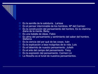 Es la semilla de la sabiduría.  Larissa Es el pensar interminable de los hombres. Mª del Carmen Es la construcción del pensamiento del hombre. Es la vitamina diaria de la mente. Beisy Es una batalla de ideas. Fabio Es alma del pensamiento y sentimiento del saber del hombre. Stefanía Es la ciencia del por qué de las cosas. Iván Es la explicación a lasa incógnitas de la vida. Luis  Es el laberinto de nuestro pensamiento. Julieth  Es el arte del campo del pensamiento. Yeisy  Es la expresión del pensamiento. Carmen Liz La filosofía es el túnel de nuestros pensamientos. 