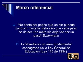 Marco referencial. "No basta dar pasos que un día puedan conducir hasta la meta sino que cada paso ha de ser una meta sin dejar de ser un paso"  Eckermann La filosofía es un área fundamental consagrada en la Ley General de Educación (Ley 115 de 1994)  