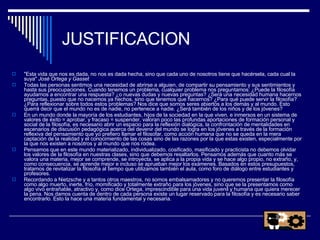 JUSTIFICACION "Esta vida que nos es dada, no nos es dada hecha, sino que cada uno de nosotros tiene que hacérsela, cada cual la suya"  José Ortega y Gasset Todas las personas sentimos una necesidad de abrirse a alguien, de compartir su pensamiento y sus sentimientos y hasta sus preocupaciones. Cuando tenemos un problema, cualquier problema nos preguntamos: ¿Puede la filosofía ayudarnos a encontrar una respuesta? ¿o nuevas dudas y nuevas preguntas? ¿Será una necesidad humana hacernos preguntas, puesto que no nacemos ya hechos, sino que tenemos que hacernos? ¿Para qué puede servir la filosofía? ¿Para reflexionar sobre todos estos problemas? Nos dice que somos seres abiertos a los demás y al mundo. Esto querrá decir que el mundo no es de nadie, no pertenece a nadie. ¿Será también de los niños y de los jóvenes? En un mundo donde la mayoría de los estudiantes, hijos de la sociedad en la que viven, e inmersos en un sistema de valores de éxito = aprobar, y fracaso = suspender, valoran poco las profundas aportaciones de formación personal y social de la filosofía, es necesario abrir un espacio para la reflexión dialógica, la confrontación de mentalidades en escenarios de discusión pedagógica acerca del devenir del mundo se logra en los jóvenes a través de la formación reflexiva del pensamiento que yo prefiero llamar el filosofar, como acción humana que no se queda en la mera captación de la realidad y el conocimiento de las cosas sino de las razones por la que estas existen, especialmente por la que nos existen a nosotros y al mundo que nos rodea. Pensamos que en este mundo materializado, individualizado, cosificado, masificado y practicista no debemos olvidar los valores de la filosofía en nuestras clases, sino que debemos resaltarlos. Pensamos además que cuanto más se valora una materia, mejor se comprende, se introyecta, se aplica a la propia vida y se hace algo propio, no extraño, y, como consecuencia, se aprende mejor e incluso se aprueban mejor los exámenes. Basados en estos presupuestos, tratamos de revitalizar la filosofía al tiempo que utilizamos también el aula, como foro de diálogo entre estudiantes y profesores. Recordando a Nietzsche y a tantos otros maestros, no somos embalsamadores y no queremos presentar la filosofía como algo muerto, inerte, frío, momificado y totalmente extraño para los jóvenes, sino que se la presentamos como algo vivo entrañable, atractivo y, como dice Ortega, imprescindible para una vida juvenil y humana que quiera merecer la pena. Nos damos cuenta de dentro de cada persona existe un lugar reservado para la filosofía y es necesario saber encontrarlo. Esto la hace una materia fundamental y necesaria. 