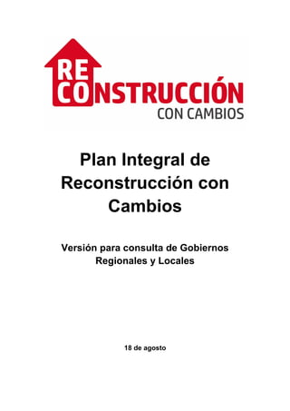 Plan Integral de
Reconstrucción con
Cambios
Versión para consulta de Gobiernos
Regionales y Locales
18 de agosto
 