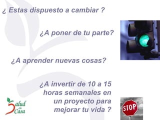 ¿ Estas dispuesto a cambiar ? ¿A poner de tu parte? ¿A aprender nuevas cosas? ¿A invertir de 10 a 15 horas semanales en un proyecto para mejorar tu vida   ? 