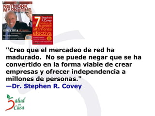 " Creo que el mercadeo de red ha madurado.    No se puede negar que se ha convertido en la forma viable de crear empresas y ofrecer independencia a millones de personas." —Dr. Stephen R. Covey 