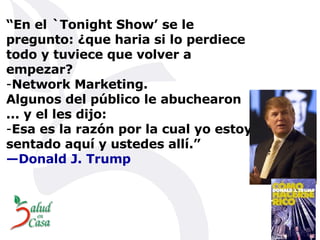 “ En el `Tonight Show’ se le pregunto: ¿que haria si lo perdiece todo y tuviece que volver a empezar?  Network Marketing.  Algunos del público le abuchearon ... y el les dijo: Esa es la razón por la cual yo estoy sentado aquí y ustedes allí.” —Donald J. Trump 