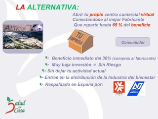 Muy baja inversión =  Sin Riesgo Sin dejar tu actividad actual Entras en la distribución  d e la Industria del bienestar Respaldado en España por: Beneficio inmediato del 30%  (compras al fabricante)   LA   ALTERNATIVA: Abrir tu  propio  centro comercial  virtual Conectándose al mejor Fabricante Que reparte hasta  65 %  del  beneficio Consumidor 