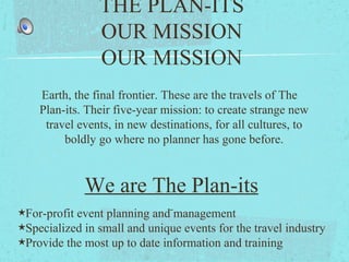 THE PLAN-ITS
OUR MISSION
OUR MISSION
Earth, the final frontier. These are the travels of The
Plan-its. Their five-year mission: to create strange new
travel events, in new destinations, for all cultures, to
boldly go where no planner has gone before.
We are The Plan-its
★For-profit event planning and management
★Specialized in small and unique events for the travel industry
★Provide the most up to date information and training
 