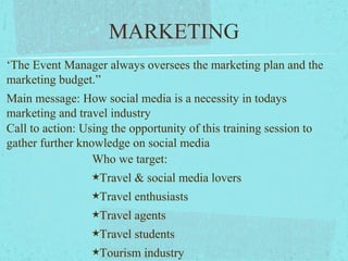 MARKETING
‘The Event Manager always oversees the marketing plan and the
marketing budget.”
Main message: How social media is a necessity in todays
marketing and travel industry
Call to action: Using the opportunity of this training session to
gather further knowledge on social media
Who we target:
★Travel & social media lovers
★Travel enthusiasts
★Travel agents
★Travel students
★Tourism industry
 