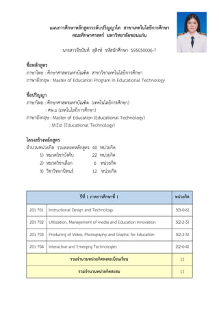 แผนการศึกษาหลักสูตรระดับปริญญาโท สาขาเทคโนโลยีการศึกษา
คณะศึกษาศาสตร์ มหาวิทยาลัยขอนแก่น
นางสาวจีรนันท์ สุสิงห์ รหัสนักศึกษา 595050006-7
ชื่อหลักสูตร
ภาษาไทย : ศึกษาศาสตรมหาบัณฑิต สาขาวิชาเทคโนโลยีการศึกษา
ภาษาอังกฤษ : Master of Education Program in Educational Technology
ชื่อปริญญา
ภาษาไทย : ศึกษาศาสตรมหาบัณฑิต (เทคโนโลยีการศึกษา)
: ศษ.ม (เทคโนโลยีการศึกษา)
ภาษาอังกฤษ : Master of Education (Educational Technology)
: M.Ed. (Educational Technology)
โครงสร้างหลักสูตร
จานวนหนววยกิต รวมตลอหหลักสตตร 40 หนววยกิต
1) หมวหวิชาบังคับ 22 หนววยกิต
2) หมวหวิชาเลือก 6 หนววยกิต
3) วิชาวิทยานิพนธ์ 12 หนววยกิต
ปีที่ 1 ภาคการศึกษาที่ 1 หน่วยกิต
201 701 Instructional Design and Technology 3(3-0-6)
201 702 Utilization, Management of media and Education Innovation 3(2-2-5)
201 703 Producing of Video, Photography and Graphic for Education 3(2-2-5)
201 704 Interactive and Emerging Technologies 2(2-0-4)
รวมจานวนหน่วยกิตลงทะเบียนเรียน 11
รวมจานวนหน่วยกิตสะสม 11
 