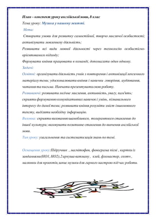 План – конспект уроку англійськоїмови, 8 клас
Тема уроку: Музика у нашому житті.
Мета:
Створити умови для розвитку самостійної, творчо мислячої особистості;
активізувати мовленнєву діяльність;
Розвивати всі види мовної діяльності через технологію особистісно-
орієнтованого підходу;
Формувати вміння працювати в команді, допомагати один одному.
Задачі:
Освітні: організувати діяльність учнів з повторення і активізаціїлексичного
матеріалутеми; удосконалювати вміння і навички говоріння, аудіювання,
читання та письма. Навчати презентуватисвою роботу.
Розвиваючі: розвивати логічне мислення, активність, увагу, пам'ять;
сприяти формуваннюкомунікативних навичок і умінь, пізнавального
інтересу до даної теми; розвивати вміння розуміти зміст іншомовного
тексту, виділяти необхідну інформацію.
Виховна: сприяти вихованнюшанобливого, толерантного ставлення до
іншої культури;виховувати позитивне ставлення до вивчення англійської
мови.
Тип уроку: узагальнення та систематизація знань по темі.
Оснащення уроку:Підручник , магнітофон, фонограма пісні , картки із
завданнями(НО1,НО2),2аркуша ватману , клей, фломастер, скотч ,
малюнки для проектів,записмузики для гарного настрою під час роботи.
 