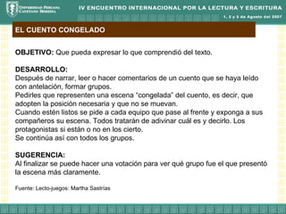 EL CUENTO CONGELADO


OBJETIVO: Que pueda expresar lo que comprendió del texto.

DESARROLLO:
Después de narrar, leer o hacer comentarios de un cuento que se haya leído
con antelación, formar grupos.
Pedirles que representen una escena “congelada” del cuento, es decir, que
adopten la posición necesaria y que no se muevan.
Cuando estén listos se pide a cada equipo que pase al frente y exponga a sus
compañeros su escena. Todos tratarán de adivinar cuál es y decirlo. Los
protagonistas si están o no en los cierto.
Se continúa así con todos los grupos.

SUGERENCIA:
Al finalizar se puede hacer una votación para ver qué grupo fue el que presentó
la escena más claramente.

Fuente: Lecto-juegos: Martha Sastrías
 