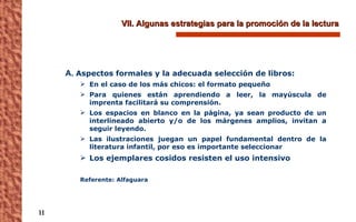 VII. Algunas estrategias para la promoción de la lectura A.  Aspectos formales y la adecuada selección de libros: En el caso de los más chicos: el formato pequeño  Para quienes están aprendiendo a leer, la mayúscula de imprenta facilitará su comprensión.  Los espacios en blanco en la página, ya sean producto de un interlineado abierto y/o de los márgenes amplios, invitan a seguir leyendo. Las ilustraciones juegan un papel fundamental dentro de la literatura infantil, por eso es importante seleccionar  Los ejemplares cosidos resisten el uso intensivo  Referente: Alfaguara 