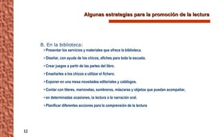 Algunas estrategias para la promoción de la lectura B. En la biblioteca: Presentar los servicios y materiales que ofrece la biblioteca. Diseñar, con ayuda de los chicos, afiches para toda la escuela. Crear juegos a partir de las partes del libro. Enseñarles a los chicos a utilizar el fichero. Exponer en una mesa novedades editoriales y catálogos. Contar con títeres, marionetas, sombreros, máscaras y objetos que puedan acompañar,  en determinadas ocasiones, la lectura o la narración oral. Planificar diferentes acciones para la comprensión de la lectura 