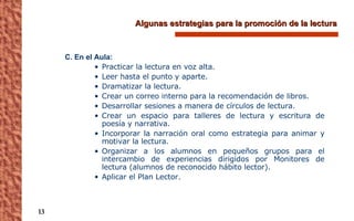 Algunas estrategias para la promoción de la lectura C. En el Aula: Practicar la lectura en voz alta. Leer hasta el punto y aparte. Dramatizar la lectura. Crear un correo interno para la recomendación de libros. Desarrollar sesiones a manera de círculos de lectura. Crear un espacio para talleres de lectura y escritura de poesía y narrativa. Incorporar la narración oral como estrategia para animar y motivar la lectura. Organizar a los alumnos en pequeños grupos para el intercambio de experiencias dirigidos por Monitores de lectura (alumnos de reconocido hábito lector). Aplicar el Plan Lector. 