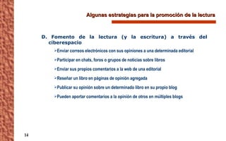 Algunas estrategias para la promoción de la lectura D. Fomento de la lectura (y la escritura) a través del ciberespacio Enviar correos electrónicos con sus opiniones a una determinada editorial Participar en chats, foros o grupos de noticias sobre libros Enviar sus propios comentarios a la web de una editorial Reseñar un libro en páginas de opinión agregada Publicar su opinión sobre un determinado libro en su propio blog Pueden aportar comentarios a la opinión de otros en múltiples blogs 