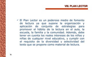 VIII. PLAN LECTOR El Plan Lector es un poderoso medio de fomento de lectura ya que supone la organización y aplicación de conjunto de estrategias para promover el hábito de la lectura en el aula, la escuela, la familia y la comunidad. Además, debe tener en cuenta los reales intereses de los niños y niñas de cualquier nivel educativo, y cumplir con el requisito de la diversidad y selectividad del texto que se propone como material de lectura. 