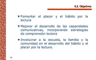 8.2. Objetivos Fomentar el placer y el hábito por la lectura Mejorar el desarrollo de las capacidades comunicativas, incorporando estrategias de comprensión lectora Involucrar a la escuela, la familia y la comunidad en el desarrollo del hábito y el placer por la lectura. 
