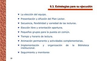 8.3. Estrategias para su ejecución La elección del equipo.  Presentación y difusión del Plan Lector.  Secuencia, flexibilidad y variedad de las lecturas.  Elección libre y orientación oportuna. Pequeños grupos para la puesta en común. Tiempo y horario de lectura.  Animación permanente y actividades complementarias. Implementación y organización de la Biblioteca institucional. Seguimiento y monitoreo 