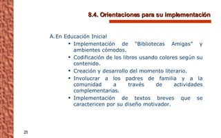 8.4. Orientaciones para su implementación En Educación Inicial Implementación de “Bibliotecas Amigas” y ambientes cómodos. Codificación de los libros usando colores según su contenido. Creación y desarrollo del momento literario. Involucrar a los padres de familia y a la comunidad a través de actividades complementarias. Implementación de textos breves que se caractericen por su diseño motivador. 