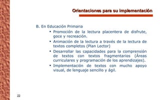 Orientaciones para su implementación B. En Educación Primaria Promoción de la lectura placentera de disfrute, goce y recreación. Animación de la lectura a través de la lectura de textos completos (Plan Lector) Desarrollar las capacidades para la comprensión de textos con textos fragmentarios (Áreas curriculares y programación de los aprendizajes). Implementación de textos con mucho apoyo visual, de lenguaje sencillo y ágil. 