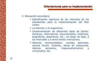 Orientaciones para su implementación C. Educación secundaria Identificación oportuna de los intereses de los estudiantes para la implementación del Plan Lector. La elección y la sugerencia. Implementación de diferentes tipos de textos: literarios, informativos, documentales, históricos, biográficos, deportivos, etc., sin dejar de lado, a los manuales y a otros textos instructivos. Géneros recomendables: novelas policiales, ciencia ficción, fantasía, obras de autoayuda, clásicos peruanos, hispanoamericanos y universales, etc. 