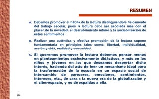 RESUMEN Debemos promover el hábito de la lectura distinguiéndola físicamente del trabajo escolar, pues la lectura debe ser asociada más con el placer de la novedad, el descubrimiento íntimo y la sociabilización de estos sentimientos Realizar una auténtica y efectiva promoción de la lectura supone fundamentarla en principios tales como: libertad, individualidad, acción y vida, realidad y comunidad. Si queremos promover la lectura debemos pensar menos en planteamientos exclusivamente didácticos, y más en los niños y jóvenes en los que deseamos despertar dicho interés, haciendo del acto de leer un mecanismo ideal para la trasformación de la escuela en un espacio social de intercambio de pareceres, emociones, sentimientos, intereses, etc., de cara a la nueva era de la globalización y el ciberespacio, y no de espaldas a ella. 