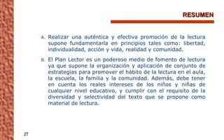 RESUMEN Realizar una auténtica y efectiva promoción de la lectura supone fundamentarla en principios tales como: libertad, individualidad, acción y vida, realidad y comunidad. El Plan Lector es un poderoso medio de fomento de lectura ya que supone la organización y aplicación de conjunto de estrategias para promover el hábito de la lectura en el aula, la escuela, la familia y la comunidad. Además, debe tener en cuenta los reales intereses de los niños y niñas de cualquier nivel educativo, y cumplir con el requisito de la diversidad y selectividad del texto que se propone como material de lectura. 