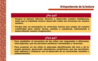 II-Importancia de la lectura Porque la lectura informa, divierte y desarrolla nuestra inteligencia, dado que la habilidad lectora desarrolla todas las funciones de nuestro cerebro. Porque leer es sumergirse en universos nuevos que exigen de nuestra creatividad para cobrar forma, sentido y existencia, estimulando y desarrollando nuestra imaginación. ¿Por qué? Para posibilitar el encuentro de los niños con respuestas a diferentes interrogantes, que les permitan satisfacer necesidades y carencias. Para propiciar en los niños la adecuada identificación del otro y de la propia persona, generando alentadoras condiciones que les permitirán salir adelante y colaborar con el desarrollo de su comunidad, sensible y solidariamente. ¿Para qué? 